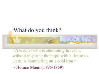 What do you think? " A teacher who is attempting to teach, without inspiring the pupil with a desire to learn, is hammering on a cold iron.“ - Horace Mann (1796-1859) 