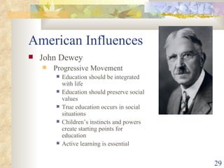 American Influences John Dewey Progressive Movement Education should be integrated with life Education should preserve social values True education occurs in social situations Children’s instincts and powers create starting points for education Active learning is essential 