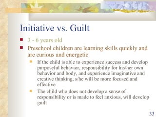 Initiative vs. Guilt 3 - 6 years old Preschool children are learning skills quickly and are curious and energetic If the child is able to experience success and develop purposeful behavior, responsibility for his/her own behavior and body, and experience imaginative and creative thinking, s/he will be more focused and effective The child who does not develop a sense of responsibility or is made to feel anxious, will develop guilt 
