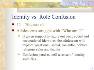Identity vs. Role Confusion 12 – 20 years old Adolescents struggle with “Who am I?” If given support to figure out basic social and occupational identities, the adolescent will explore vocational, social, romantic, political, religious roles and decide Confusion persists until a sense of identity solidifies 