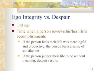 Ego Integrity vs. Despair Old age Time when a person reviews his/her life’s accomplishments If the person feels their life was meaningful and productive, the person feels a sense of satisfaction If the person judges their life to be without meaning, despair results  