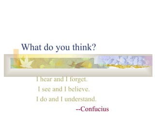 What do you think? I hear and I forget. I see and I believe. I do and I understand. --Confucius 