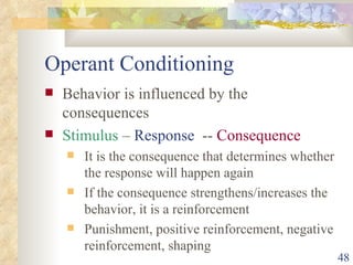 Operant Conditioning Behavior is influenced by the consequences Stimulus  –  Response   --  Consequence It is the consequence that determines whether the response will happen again If the consequence strengthens/increases the behavior, it is a reinforcement Punishment, positive reinforcement, negative reinforcement, shaping 