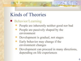 Kinds of Theories Behavior/Learning People are inherently neither good nor bad People are passively shaped by the environment Development is gradual, not stages Early behavior may change if the environment changes Development can proceed in many directions, depending on life experiences 