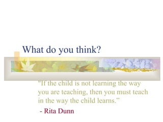 What do you think? "If the child is not learning the way you are teaching, then you must teach in the way the child learns.” -  Rita Dunn  