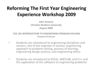 Reforming The First Year Engineering
    Experience Workshop 2009
                         John Ventura
                 Christian Brothers University
                         August 2009

    ECE 101 INTRODUCTION TO ENGINEERING PROBLEM SOLVING
                       Purpose of Course

•     Students are introduced to engineering disciplines and
      careers, role of the engineer in society, engineering
      approach to problem-solving, process of learning,
      engineering design process, and engineering ethics

•     Students are introduced to EXCEL, MATLAB, and C++ and
      the application of the software to engineering problems
 