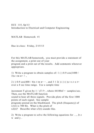 ECE 115, Sp/13
Introduction to Electrical and Computer Engineering
MATLAB Homework #1
Due in class: Friday, 2/15/13
For this MATLAB homework, you must provide a statement of
the assignment, a print out of your
program and a print out of the results. Add comments wherever
appropriate.
1) Write a program to obtain samples of: 1 ( ) 0.9 cos(1400 /
3)x t tπ π= + ,
2 ( ) 0.9 cos(400 / 4)x t tπ π= − , and 3 1 2( ) ( ) ( )x t x t x t=
over a 4 sec time range. Use a sample time
increment T given by 1 / sT f= , where 44100sf = samples/sec.
Then, use the MATLAB function
sound to hear all three signals. Provide plots of the first 1000
points of each signal. See sample
programs posted on the blackboard. The pitch (frequency) of
x1(t) is 700 Hz. What is the pitch of
x2(t)? Describe what x3(t) sounds like.
2) Write a program to solve the following equations for , , ,b z
w and y .
 