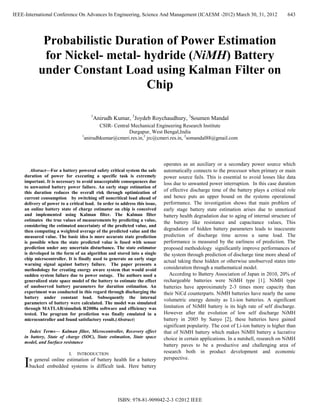 IEEE-International Conference On Advances In Engineering, Science And Management (ICAESM -2012) March 30, 31, 2012                        643




              Probabilistic Duration of Power Estimation
              for Nickel- metal- hydride (NiMH) Battery
             under Constant Load using Kalman Filter on
                                 Chip

                                       1
                                           Anirudh Kumar, 2Joydeb Roychaudhury, 3Soumen Mandal
                                            CSIR- Central Mechanical Engineering Research Institute
                                                         Durgapur, West Bengal,India
                                   1
                                     anirudhkumar@cmeri.res.in,2 jrc@cmeri.res.in, 3somandal88@gmail.com



                                                                            operates as an auxiliary or a secondary power source which
        Abstract—For a battery powered safety critical system the safe       automatically connects to the processor when primary or main
     duration of power for executing a specific task is extremely            power source fails. This is essential to avoid losses like data
     important. It is necessary to avoid unacceptable consequences due       loss due to unwanted power interruption. In this case duration
     to unwanted battery power failure. An early stage estimation of
     this duration reduces the overall risk through optimization of
                                                                             of effective discharge time of the battery plays a critical role
     current consumption by switching off noncritical load ahead of          and hence puts an upper bound on the systems operational
     delivery of power to a critical load. In order to address this issue,   performance. The investigation shows that main problem of
     an online battery state of charge estimator on chip is conceived        early stage battery state estimation arises due to unnoticed
     and implemented using Kalman filter. The Kalman filter                  battery health degradation due to aging of internal structure of
     estimates the true values of measurements by predicting a value,        the battery like resistance and capacitance values, This
     considering the estimated uncertainty of the predicted value, and
     then computing a weighted average of the predicted value and the        degradation of hidden battery parameters leads to inaccurate
     measured value. The basic idea is more accurate state prediction        prediction of discharge time across a same load. The
     is possible when the state predicted value is fused with sensor         performance is measured by the earliness of prediction. The
     prediction under any uncertain disturbance. The state estimator         proposed methodology significantly improve performances of
     is developed in the form of an algorithm and stored into a single       the system through prediction of discharge time more ahead of
     chip microcontroller. It is finally used to generate an early stage
                                                                             actual taking these hidden or otherwise unobserved states into
     warning signal against battery failure. The paper presents a
     methodology for creating energy aware system that would avoid           consideration through a mathematical model.
     sudden system failure due to power outage. The authors used a              According to Battery Association of Japan in 2010, 20% of
     generalized state space model of the battery to estimate the effect     rechargeable batteries were NiMH type [1]. NiMH type
     of unobserved battery parameters for duration estimation. An            batteries have approximately 2-3 times more capacity than
     experiment was conducted in this regard through discharging the         their NiCd counterparts. NiMH batteries have nearly the same
     battery under constant load. Subsequently the internal
                                                                             volumetric energy density as Li-ion batteries. A significant
     parameters of battery were calculated. The model was simulated
     through MATLAB/simulink R2008a software and efficiency was              limitation of NiMH battery is its high rate of self discharge.
     tested. The program for prediction was finally emulated in a            However after the evolution of low self discharge NiMH
     microcontroller and found satisfactory result.(Abstract)                battery in 2005 by Sanyo [2], these batteries have gained
                                                                             significant popularity. The cost of Li-ion battery is higher than
        Index Terms— Kalman filter, Microcontroller, Recovery effect         that of NiMH battery which makes NiMH battery a lucrative
     in battery, State of charge (SOC), State estimation, State space        choice in certain applications. In a nutshell, research on NiMH
     model, and Surface resistance
                                                                             battery paves to be a productive and challenging area of
                            I.   INTRODUCTION                                research both in product development and economic
                                                                             perspective.
     I   n general online estimation of battery health for a battery
         backed embedded systems is difficult task. Here battery




                                                     ISBN: 978-81-909042-2-3 ©2012 IEEE
 