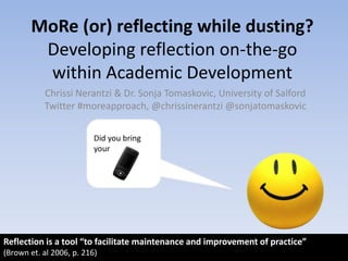 MoRe (or) reflecting while dusting?Developing reflection on-the-go within Academic Development Chrissi Nerantzi & Dr. Sonja Tomaskovic, University of Salford Twitter #moreapproach, @chrissinerantzi @sonjatomaskovic Did you bring your Reflection is a tool “to facilitate maintenance and improvement of practice”  (Brown et. al 2006, p. 216) 