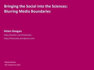 Helen Keegan http://twitter.com/heloukee http://heloukee.wordpress.com Bringing the Social into the Sciences: Blurring Media Boundaries Pecha Kucha ECE Conference 2011 