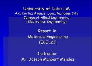 University of Cebu-LM A.C. Cortez Avenue, Looc, Mandaue City College of Allied Engineering (Electronics Engineering) Report  in  Materials Engineering (ECE 121) Instructor  Mr. Joseph Manbert Mendez 