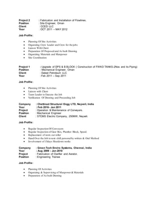 Project 2 : Fabrication and Installation of Flowlines.
Position : Site Engineer, Oman
Client : CCED LLC
Year : OCT 2011 – MAY 2012
Job Profile:
 Planning Of Site Activities
 Organizing Crew Leader and Crew for the jobs
 Liaison With Client
 Preparation Of Proposed and As built Drawing
 Organizing Materials and Manpower
 Site Coordination
Project 1 : Upgrade of DPS & B BLOCK ( Construction of FWKO TANKS-2Nos and its Piping)
Position : Mechanical Engineer, Oman
Client : Daleel Petroleum LLC
Year : Feb 2011 – Sep 2011
Job Profile:
 Planning Of Site Activities
 Liaison with Client
 Team Leader to Execute the Job
 Verification Of Drawing and Proceeding Job
Company : Chettinad Structural Engg LTD, Neyveli, India
Year : Feb 2010- Jan 2011
Project : Operation & Maintenance of Conveyers.
Position : Mechanical Engineer
Client : STCMS Electric Company, 250MW, Neyveli.
Job Profile:
 Regular Inspection Of Conveyers
 Regular Inspection of Gear Box, Plumber Block, Speed.
 Replacement of worn out roller
 Hand Over the Job to next shift personalby written & Oral Method
 Involvement of 15days Shutdown works
Company : Green Tech Enviro Systems, Chennai, India
Year : Aug 2009 - Jan 2010
Project : Fabrication of Clarifier and Aerator.
Position : Engineering Trainee
Job Profile:
 Planning Of Activities
 Organizing & Supervising of Manpower & Materials
 Preparation of As built Drawing
 