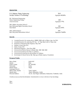 EDUCATION
P.G. Diploma Piping Engineering 2015
Suvidya Institue of Techonology Aggregate:83.34%
B.E. Mechanical Engineering
Sriram Engineering College 2009
Anna University Aggregate:77%
HSC (Higher Secondary School )
Rani Meyyamai Higher Secondary School 2005
State Board Aggregate: 81%
SSLC (Matriculation) 2003
Rani Meyyamai Matriculation School Aggregate:76.18%
Awards
 Awarded Incentive for earning above 100000 OMR with in 30days time, Jan 2014
 Awarded Incentive for achieving 250 Nos – 12” Pipe Bend with in 17days time
 Promoted as Mechanical Site Engineer, May 2012
 Shukran Award, May 2011
 Safety Award, 2011
 Mechanical Engineer – First Class,2009
 Consecutively District Runner in Basket Ball, 2005 2004 2003
 Consecutively District First Place in Athletics,
 Consecutively Zonal First & Second Place in Athletics
 Involvement in Social Service like Help age of India, Leprosy Foundation
Personal Profile
Date of birth : 26-09-1987
Gender : Male
Father’s Name : Mr. M.BABU
Nationality : Indian
Marital Status : Single
Languages Known
(Read, Write, Speak) : Tamil, English
(Speak Only) : Hindi, Malayalam, Arabic
Personal Address : No.36, Arun Nagar, Sedhukarai, Gudiyattam, Tamilnadu, India
I hereby assure you that the information furnished above is true to the best of my knowledge.
Date:
Place:
B.RENUGOPAL
 