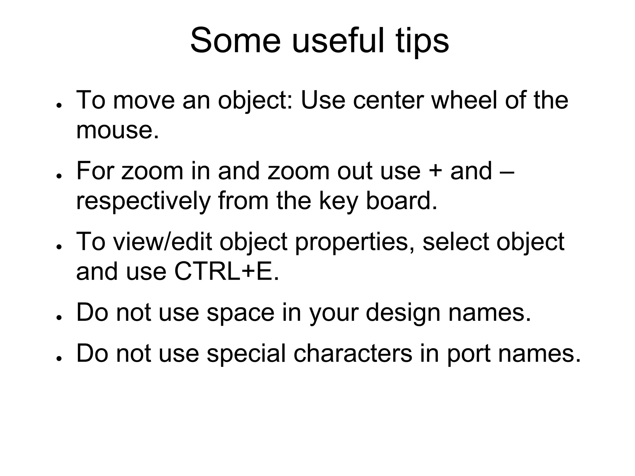 Some useful tips
● To move an object: Use center wheel of the
mouse.
● For zoom in and zoom out use + and –
respectively from the key board.
● To view/edit object properties, select object
and use CTRL+E.
● Do not use space in your design names.
● Do not use special characters in port names.
 