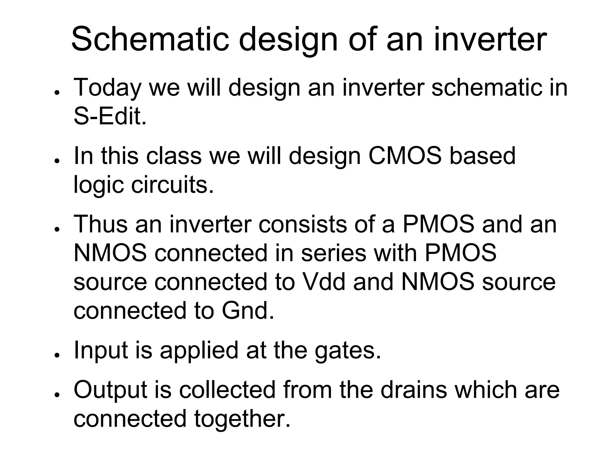 Schematic design of an inverter
● Today we will design an inverter schematic in
S-Edit.
● In this class we will design CMOS based
logic circuits.
● Thus an inverter consists of a PMOS and an
NMOS connected in series with PMOS
source connected to Vdd and NMOS source
connected to Gnd.
● Input is applied at the gates.
● Output is collected from the drains which are
connected together.
 