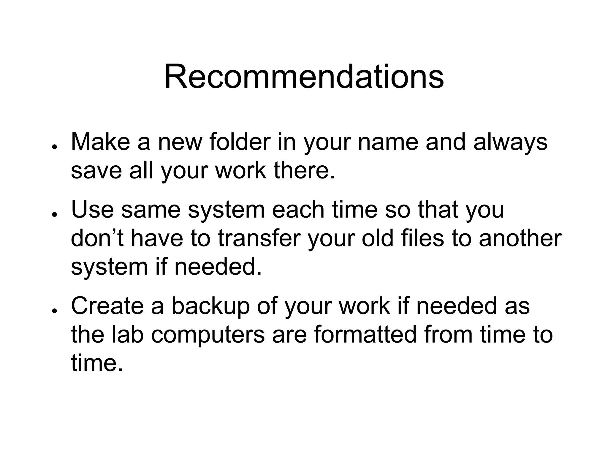 Recommendations
● Make a new folder in your name and always
save all your work there.
● Use same system each time so that you
don’t have to transfer your old files to another
system if needed.
● Create a backup of your work if needed as
the lab computers are formatted from time to
time.
 