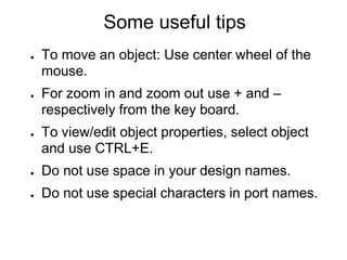 Some useful tips
● To move an object: Use center wheel of the
mouse.
● For zoom in and zoom out use + and –
respectively from the key board.
● To view/edit object properties, select object
and use CTRL+E.
● Do not use space in your design names.
● Do not use special characters in port names.
 
