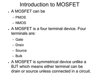 Introduction to MOSFET
● A MOSFET can be
• PMOS
• NMOS
● A MOSFET is a four terminal device. Four
terminals are:
• Gate
• Drain
• Source
• Bulk
● A MOSFET is symmetrical device unlike a
BJT which means either terminal can be
drain or source unless connected in a circuit.
 