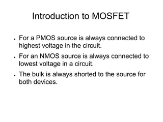 Introduction to MOSFET
● For a PMOS source is always connected to
highest voltage in the circuit.
● For an NMOS source is always connected to
lowest voltage in a circuit.
● The bulk is always shorted to the source for
both devices.
 