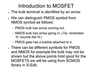 Introduction to MOSFET
● The bulk terminal is identified by an arrow.
● We can distinguish PMOS symbol from
NMOS symbol as follows:
• PMOS bulk has arrow coming out .
• NMOS bulk has arrow going in. (Tip: remember
‘in’ sounds like N.)
• PMOS gate has a bubble attached to it.
● There can be different symbols for PMOS
and NMOS for example the bulk may not be
shown but the above points hold good for the
MOSFETS we will be using from SCMOS
library in S-Edit.
 