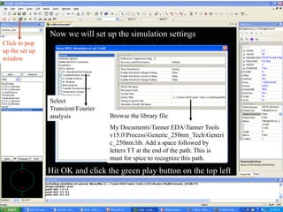 Now we will set up the simulation settings
Click to pop
up the set up
window
Browse the library file
My DocumentsTanner EDATanner Tools
v15.0ProcessGeneric_250nm_TechGeneri
c_250nm.lib. Add a space followed by
letters TT at the end of the path. This is
must for spice to recognize this path.
Select
Transient/Fourier
analysis
Hit OK and click the green play button on the top left
 