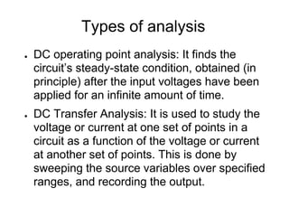 Types of analysis
● DC operating point analysis: It finds the
circuit’s steady-state condition, obtained (in
principle) after the input voltages have been
applied for an infinite amount of time.
● DC Transfer Analysis: It is used to study the
voltage or current at one set of points in a
circuit as a function of the voltage or current
at another set of points. This is done by
sweeping the source variables over specified
ranges, and recording the output.
 