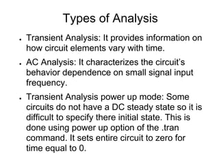 Types of Analysis
● Transient Analysis: It provides information on
how circuit elements vary with time.
● AC Analysis: It characterizes the circuit’s
behavior dependence on small signal input
frequency.
● Transient Analysis power up mode: Some
circuits do not have a DC steady state so it is
difficult to specify there initial state. This is
done using power up option of the .tran
command. It sets entire circuit to zero for
time equal to 0.
 