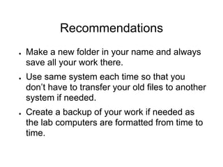 Recommendations
● Make a new folder in your name and always
save all your work there.
● Use same system each time so that you
don’t have to transfer your old files to another
system if needed.
● Create a backup of your work if needed as
the lab computers are formatted from time to
time.
 