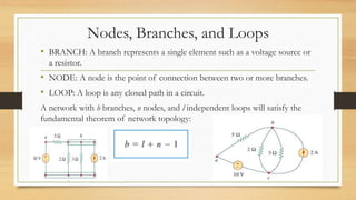 Nodes, Branches, and Loops
• BRANCH: A branch represents a single element such as a voltage source or
a resistor.
• NODE: A node is the point of connection between two or more branches.
• LOOP: A loop is any closed path in a circuit.
A network with b branches, n nodes, and l independent loops will satisfy the
fundamental theorem of network topology:
 