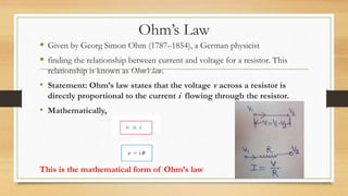 Ohm’s Law
 Given by Georg Simon Ohm (1787–1854), a German physicist
 finding the relationship between current and voltage for a resistor. This
relationship is known as Ohm’s law.
• Statement: Ohm’s law states that the voltage v across a resistor is
directly proportional to the current i flowing through the resistor.
• Mathematically,
This is the mathematical form of Ohm’s law
 