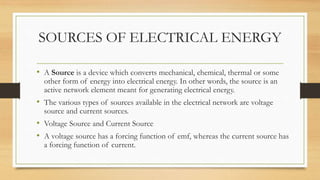 SOURCES OF ELECTRICAL ENERGY
• A Source is a device which converts mechanical, chemical, thermal or some
other form of energy into electrical energy. In other words, the source is an
active network element meant for generating electrical energy.
• The various types of sources available in the electrical network are voltage
source and current sources.
• Voltage Source and Current Source
• A voltage source has a forcing function of emf, whereas the current source has
a forcing function of current.
 