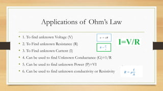 Applications of Ohm’s Law
• 1. To find unknown Voltage (V)
• 2. To Find unknown Resistance (R)
• 3. To Find unknown Current (I)
• 4. Can be used to find Unknown Conductance (G)=1/R
• 5. Can be used to find unknown Power (P)=VI
• 6. Can be used to find unknown conductivity or Resistivity
 