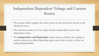 Independent Dependent Voltage and Current
Source
• The source which supplies the active power to the network is known as the
electrical source.
• The electrical source is of two types namely independent source and
dependent source.
• The Independent and Dependent source means, whether the voltage or
current sources are either depending upon some other source, or they are
acting independently.
 