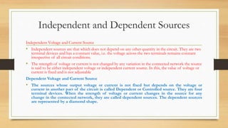 Independent and Dependent Sources
Independent Voltage and Current Source
• Independent sources are that which does not depend on any other quantity in the circuit. They are two
terminal devices and has a constant value, i.e. the voltage across the two terminals remains constant
irrespective of all circuit conditions.
• The strength of voltage or current is not changed by any variation in the connected network the source
is said to be either independent voltage or independent current source. In this, the value of voltage or
current is fixed and is not adjustable
Dependent Voltage and Current Source
• The sources whose output voltage or current is not fixed but depends on the voltage or
current in another part of the circuit is called Dependent or Controlled source. They are four
terminal devices. When the strength of voltage or current changes in the source for any
change in the connected network, they are called dependent sources. The dependent sources
are represented by a diamond shape.
 