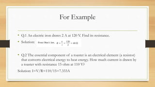 For Example
• Q.1 An electric iron draws 2 A at 120 V. Find its resistance.
• Solution:
• Q.2 The essential component of a toaster is an electrical element (a resistor)
that converts electrical energy to heat energy. How much current is drawn by
a toaster with resistance 15 ohm at 110 V?
Solution: I=V/R=110/15=7.333A
 