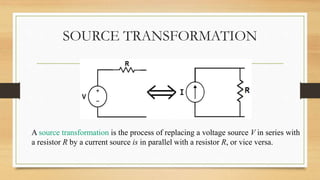 SOURCE TRANSFORMATION
A source transformation is the process of replacing a voltage source V in series with
a resistor R by a current source is in parallel with a resistor R, or vice versa.
 