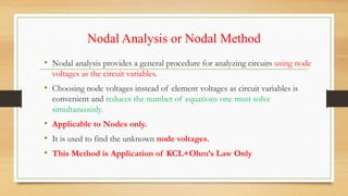 Nodal Analysis or Nodal Method
• Nodal analysis provides a general procedure for analyzing circuits using node
voltages as the circuit variables.
• Choosing node voltages instead of element voltages as circuit variables is
convenient and reduces the number of equations one must solve
simultaneously.
• Applicable to Nodes only.
• It is used to find the unknown node voltages.
• This Method is Application of KCL+Ohm’s Law Only
 