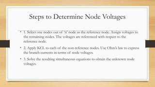 Steps to Determine Node Voltages
• 1. Select one nodes out of ‘n’ node as the reference node. Assign voltages to
the remaining nodes. The voltages are referenced with respect to the
reference node.
• 2. Apply KCL to each of the non-reference nodes. Use Ohm’s law to express
the branch currents in terms of node voltages.
• 3. Solve the resulting simultaneous equations to obtain the unknown node
voltages.
 