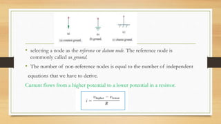 • selecting a node as the reference or datum node. The reference node is
commonly called as ground.
• The number of non-reference nodes is equal to the number of independent
equations that we have to derive.
Current flows from a higher potential to a lower potential in a resistor.
 