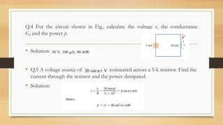 Q.4 For the circuit shown in Fig., calculate the voltage v, the conductance
G, and the power p.
• Solution:
• Q.5 A voltage source of is connected across a 5-k resistor. Find the
current through the resistor and the power dissipated.
• Solution:
 