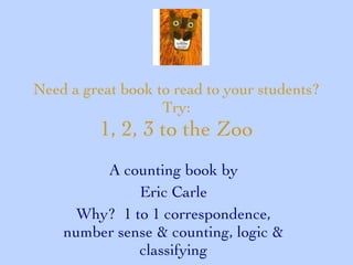 Need a great book to read to your students? Try: 1, 2, 3 to the Zoo A counting book by Eric Carle Why?  1 to 1 correspondence, number sense & counting, logic & classifying 