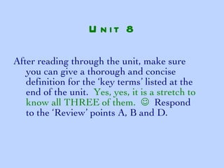 After reading through the unit, make sure you can give a thorough and concise definition for the ‘key terms’ listed at the end of the unit.  Yes, yes, it is a stretch to know all THREE of them.     Respond to the ‘Review’ points A, B and D. Unit 8 