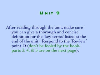 After reading through the unit, make sure you can give a thorough and concise definition for the ‘key terms’ listed at the end of the unit.  Respond to the ‘Review’ point D ( don’t be fooled by the book- parts 3, 4, & 5 are on the next page ). Unit 9 