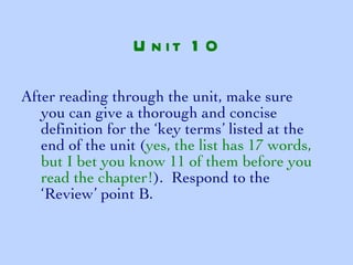 After reading through the unit, make sure you can give a thorough and concise definition for the ‘key terms’ listed at the end of the unit ( yes, the list has 17 words, but I bet you know 11 of them before you read the chapter! ).  Respond to the ‘Review’ point B. Unit 10 