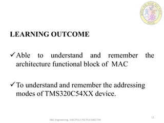 LEARNING OUTCOME
Able to understand and remember the
architecture functional block of MAC
To understand and remember the addressing
modes of TMS320C54XX device.
E&C Engineering, 15EC751/17EC751/18EC734
11
 