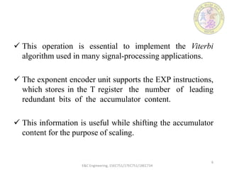  This operation is essential to implement the Viterbi
algorithm used in many signal-processing applications.
 The exponent encoder unit supports the EXP instructions,
which stores in the T register the number of leading
redundant bits of the accumulator content.
 This information is useful while shifting the accumulator
content for the purpose of scaling.
E&C Engineering, 15EC751/17EC751/18EC734
6
 