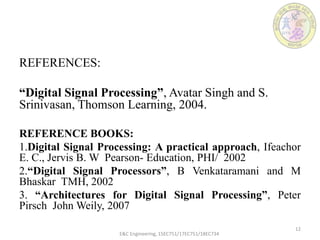 REFERENCES:
“Digital Signal Processing”, Avatar Singh and S.
Srinivasan, Thomson Learning, 2004.
REFERENCE BOOKS:
1.Digital Signal Processing: A practical approach, Ifeachor
E. C., Jervis B. W Pearson- Education, PHI/ 2002
2.“Digital Signal Processors”, B Venkataramani and M
Bhaskar TMH, 2002
3. “Architectures for Digital Signal Processing”, Peter
Pirsch John Weily, 2007
E&C Engineering, 15EC751/17EC751/18EC734
12
 