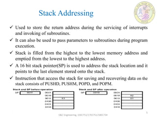 Stack Addressing
 Used to store the return address during the servicing of interrupts
and invoking of subroutines.
 It can also be used to pass parameters to subroutines during program
execution.
 Stack is filled from the highest to the lowest memory address and
emptied from the lowest to the highest address.
 A 16 bit stack pointer(SP) is used to address the stack location and it
points to the last element stored onto the stack.
 Instruction that access the stack for saving and recovering data on the
stack consists of PUSHD, PUSHM, POPD, and POPM.
E&C Engineering, 15EC751/17EC751/18EC734
5
 