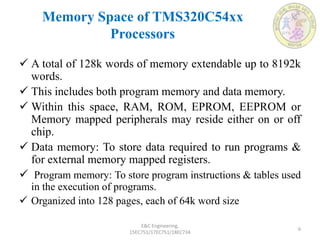Memory Space of TMS320C54xx
Processors
E&C Engineering,
15EC751/17EC751/18EC734
6
 A total of 128k words of memory extendable up to 8192k
words.
 This includes both program memory and data memory.
 Within this space, RAM, ROM, EPROM, EEPROM or
Memory mapped peripherals may reside either on or off
chip.
 Data memory: To store data required to run programs &
for external memory mapped registers.
 Program memory: To store program instructions & tables used
in the execution of programs.
 Organized into 128 pages, each of 64k word size
 