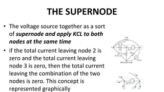THE SUPERNODE
• The voltage source together as a sort
of supernode and apply KCL to both
nodes at the same time
• if the total current leaving node 2 is
zero and the total current leaving
node 3 is zero, then the total current
leaving the combination of the two
nodes is zero. This concept is
represented graphically
 